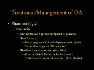 Treatment/Management of OA
• Pharmacologic
– Diacerein
• Pain improved 5 points compared to placebo
• Over 3 years,
– Slowed progress of OA in the hip compared to placebo
– Did not slow progress of OA in the knee
• Diarrhea is most common side effect
– 42 out of 100 had diarrhea in the first 2 weeks
– 18 discontinued because of side effects (13 in placebo)
 