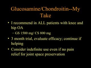 • I recommend in ALL patients with knee and
hip OA
– GS 1500 mg/ CS 800 mg
• 3 month trial, evaluate efficacy; continue if
helping
• Consider indefinite use even if no pain
relief for joint space preservation
Glucosamine/Chondroitin--My
Take
 