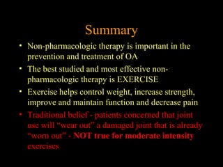 Summary
• Non-pharmacologic therapy is important in the
prevention and treatment of OA
• The best studied and most effective non-
pharmacologic therapy is EXERCISE
• Exercise helps control weight, increase strength,
improve and maintain function and decrease pain
• Traditional belief - patients concerned that joint
use will “wear out” a damaged joint that is already
“worn out” - NOT true for moderate intensity
exercises
 