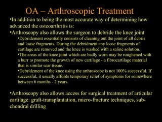OA – Arthroscopic Treatment
•In addition to being the most accurate way of determining how
advanced the osteoarthritis is:
•Arthroscopy also allows the surgeon to debride the knee joint
•Debridement essentially consists of cleaning out the joint of all debris
and loose fragments. During the debridment any loose fragments of
cartilage are removed and the knee is washed with a saline solution.
•The areas of the knee joint which are badly worn may be roughened with
a burr to promote the growth of new cartilage - a fibrocartilage material
that is similar scar tissue.
•Debridement of the knee using the arthroscope is not 100% successful. If
successful, it usually affords temporary relief of symptoms for somewhere
between 6 months - 2 years.
•Arthroscopy also allows access for surgical treatment of articular
cartilage: graft-transplantation, micro-fracture techniques, sub-
chondral drilling
 