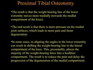 Proximal Tibial Osteotomy
•The result is that the weight bearing line of the lower
extremity moves more medially (towards the medial
compartment of the knee).
•The end result is that there is more pressure on the medial
joint surfaces, which leads to more pain and faster
degeneration.
•In some cases, re-aligning the angles in the lower extremity
can result in shifting the weight-bearing line to the lateral
compartment of the knee. This, presumably, places the
majority of the weight-bearing force into a healthier
compartment. The result is to reduce the pain and delay the
progression of the degeneration of the medial compartment.
 