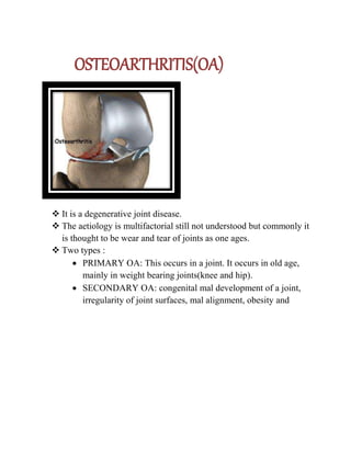 OSTEOARTHRITIS(OA)
 It is a degenerative joint disease.
 The aetiology is multifactorial still not understood but commonly it
is thought to be wear and tear of joints as one ages.
 Two types :
 PRIMARY OA: This occurs in a joint. It occurs in old age,
mainly in weight bearing joints(knee and hip).
 SECONDARY OA: congenital mal development of a joint,
irregularity of joint surfaces, mal alignment, obesity and
 
