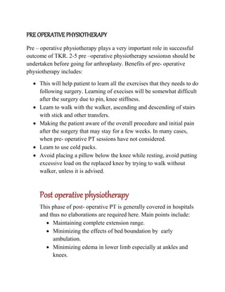 PRE OPERATIVE PHYSIOTHERAPY
Pre – operative physiotherapy plays a very important role in successful
outcome of TKR. 2-5 pre –operative physiotherapy sessionsn should be
undertaken before going for arthroplasty. Benefits of pre- operative
physiotherapy includes:
 This will help patient to learn all the exercises that they needs to do
following surgery. Learning of execises will be somewhat difficult
after the surgery due to pin, knee stiffness.
 Learn to walk with the walker, ascending and descending of stairs
with stick and other transfers.
 Making the patient aware of the overall procedure and initial pain
after the surgery that may stay for a few weeks. In many cases,
when pre- operative PT sessions have not considered.
 Learn to use cold packs.
 Avoid placing a pillow below the knee while resting, avoid putting
excessive load on the replaced knee by trying to walk without
walker, unless it is advised.
Post operative physiotherapy
This phase of post- operative PT is generally covered in hospitals
and thus no elaborations are required here. Main points include:
 Maintaining complete extension range.
 Minimizing the effects of bed boundation by early
ambulation.
 Minimizing edema in lower limb especially at ankles and
knees.
 