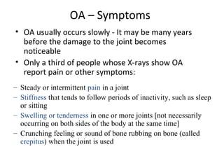 OA – Symptoms
• OA usually occurs slowly - It may be many years
before the damage to the joint becomes
noticeable
• Only a third of people whose X-rays show OA
report pain or other symptoms:
– Steady or intermittent pain in a joint
– Stiffness that tends to follow periods of inactivity, such as sleep
or sitting
– Swelling or tenderness in one or more joints [not necessarily
occurring on both sides of the body at the same time]
– Crunching feeling or sound of bone rubbing on bone (called
crepitus) when the joint is used
 