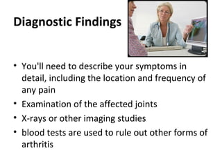Diagnostic Findings
• You'll need to describe your symptoms in
detail, including the location and frequency of
any pain
• Examination of the affected joints
• X-rays or other imaging studies
• blood tests are used to rule out other forms of
arthritis
 