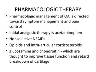 PHARMACOLOGIC THERAPY
• Pharmacologic management of OA is directed
toward symptom management and pain
control
• Initial analgesic therapy is acetaminophen
• Nonselective NSAIDs
• Opioids and intra-articular corticosteroids
• glucosamine and chondroitin - which are
thought to improve tissue function and retard
breakdown of cartilage
 