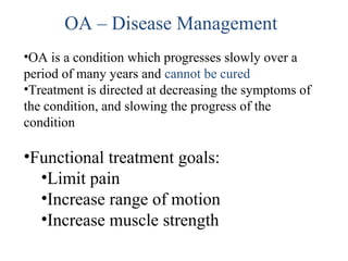 •OA is a condition which progresses slowly over a
period of many years and cannot be cured
•Treatment is directed at decreasing the symptoms of
the condition, and slowing the progress of the
condition
•Functional treatment goals:
•Limit pain
•Increase range of motion
•Increase muscle strength
OA – Disease Management
 