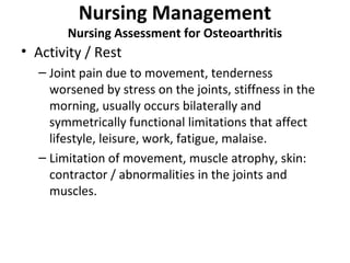 Nursing Management
Nursing Assessment for Osteoarthritis
• Activity / Rest
– Joint pain due to movement, tenderness
worsened by stress on the joints, stiffness in the
morning, usually occurs bilaterally and
symmetrically functional limitations that affect
lifestyle, leisure, work, fatigue, malaise.
– Limitation of movement, muscle atrophy, skin:
contractor / abnormalities in the joints and
muscles.
 