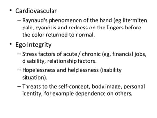 • Cardiovascular
– Raynaud's phenomenon of the hand (eg litermiten
pale, cyanosis and redness on the fingers before
the color returned to normal.
• Ego Integrity
– Stress factors of acute / chronic (eg, financial jobs,
disability, relationship factors.
– Hopelessness and helplessness (inability
situation).
– Threats to the self-concept, body image, personal
identity, for example dependence on others.
 