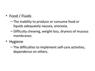 • Food / Fluids
– The inability to produce or consume food or
liquids adequately nausea, anorexia.
– Difficulty chewing, weight loss, dryness of mucous
membranes.
• Hygiene
– The difficulties to implement self-care activities,
dependence on others.
 
