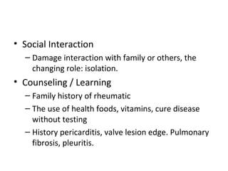 • Social Interaction
– Damage interaction with family or others, the
changing role: isolation.
• Counseling / Learning
– Family history of rheumatic
– The use of health foods, vitamins, cure disease
without testing
– History pericarditis, valve lesion edge. Pulmonary
fibrosis, pleuritis.
 