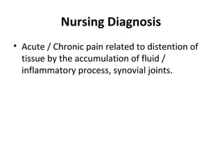 Nursing Diagnosis
• Acute / Chronic pain related to distention of
tissue by the accumulation of fluid /
inflammatory process, synovial joints.
 