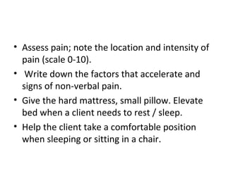 • Assess pain; note the location and intensity of
pain (scale 0-10).
• Write down the factors that accelerate and
signs of non-verbal pain.
• Give the hard mattress, small pillow. Elevate
bed when a client needs to rest / sleep.
• Help the client take a comfortable position
when sleeping or sitting in a chair.
 