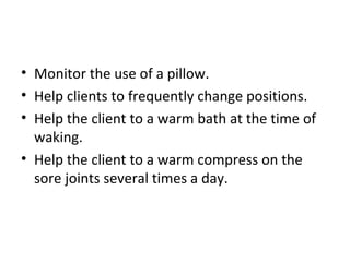 • Monitor the use of a pillow.
• Help clients to frequently change positions.
• Help the client to a warm bath at the time of
waking.
• Help the client to a warm compress on the
sore joints several times a day.
 