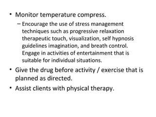 • Monitor temperature compress.
– Encourage the use of stress management
techniques such as progressive relaxation
therapeutic touch, visualization, self hypnosis
guidelines imagination, and breath control.
Engage in activities of entertainment that is
suitable for individual situations.
• Give the drug before activity / exercise that is
planned as directed.
• Assist clients with physical therapy.
 