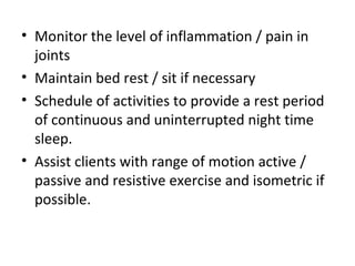 • Monitor the level of inflammation / pain in
joints
• Maintain bed rest / sit if necessary
• Schedule of activities to provide a rest period
of continuous and uninterrupted night time
sleep.
• Assist clients with range of motion active /
passive and resistive exercise and isometric if
possible.
 