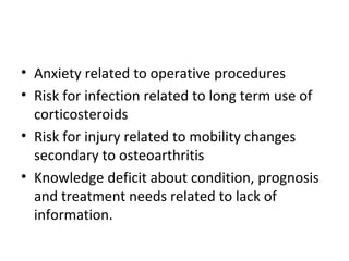 • Anxiety related to operative procedures
• Risk for infection related to long term use of
corticosteroids
• Risk for injury related to mobility changes
secondary to osteoarthritis
• Knowledge deficit about condition, prognosis
and treatment needs related to lack of
information.
 