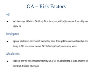 Age
• AgeisthestrongestriskfactorforOA.AlthoughOAcanstartinyoungadulthood,ifyouareover45yearsold,youare
athigherrisk.
Femalegender
• Ingeneral,arthritisoccursmorefrequentlyinwomenthaninmen.Beforeage45,OAoccursmorefrequentlyinmen;
afterage45,OAismorecommoninwomen.OAofthehandisparticularlycommonamongwomen.
Jointalignment
• Peoplewithjointsthatmoveorfittogetherincorrectly,suchasbowlegs,adislocatedhip,ordouble-jointedness,are
morelikelytodevelopOAinthosejoints.
OA – Risk Factors
 