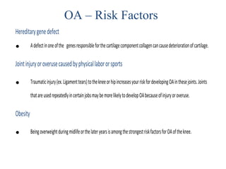 Hereditarygenedefect
• Adefectinoneofthe genesresponsibleforthecartilagecomponentcollagencancausedeteriorationofcartilage.
Jointinjuryoroverusecausedbyphysicallabororsports
• Traumaticinjury(ex.Ligamenttears)tothekneeorhipincreasesyourriskfordevelopingOAinthesejoints.Joints
thatareusedrepeatedlyincertainjobsmaybemorelikelytodevelopOAbecauseofinjuryoroveruse.
Obesity
• BeingoverweightduringmidlifeorthelateryearsisamongthestrongestriskfactorsforOAoftheknee.
OA – Risk Factors
 
