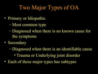 Two Major Types of OA
• Primary or Idiopathic
– Most common type
– Diagnosed when there is no known cause for
the symptoms
• Secondary
– Diagnosed when there is an identifiable cause
• Trauma or Underlying joint disorder
• Each of these major types has subtypes
 