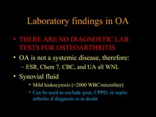 Laboratory findings in OA
• THERE ARE NO DIAGNOSTIC LAB
TESTS FOR OSTEOARTHRITIS
• OA is not a systemic disease, therefore:
– ESR, Chem 7, CBC, and UA all WNL
• Synovial fluid
• Mild leukocytosis (<2000 WBC/microliter)
• Can be used to exclude gout, CPPD, or septic
arthritis if diagnosis is in doubt
 