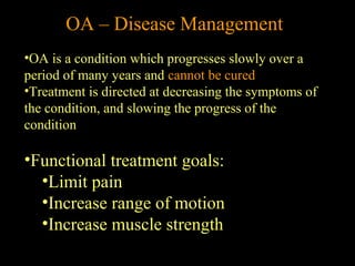 •OA is a condition which progresses slowly over a
period of many years and cannot be cured
•Treatment is directed at decreasing the symptoms of
the condition, and slowing the progress of the
condition
•Functional treatment goals:
•Limit pain
•Increase range of motion
•Increase muscle strength
OA – Disease Management
 