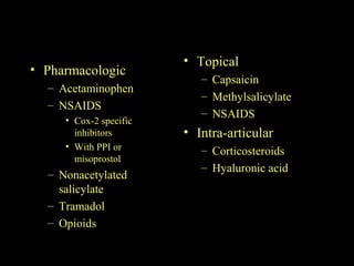 • Pharmacologic
– Acetaminophen
– NSAIDS
• Cox-2 specific
inhibitors
• With PPI or
misoprostol
– Nonacetylated
salicylate
– Tramadol
– Opioids
• Topical
– Capsaicin
– Methylsalicylate
– NSAIDS
• Intra-articular
– Corticosteroids
– Hyaluronic acid
 