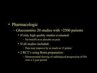 • Pharmacologic
– Glucosamine 20 studies with >2500 patients
• If only high quality studies evaluated:
– No benefit over placebo on pain
• If all studies included:
– Pain may improve by as much as 13 points
• 2 RCT’s using Rotta preparation:
– Demonstrated slowing of radiological progression of OA
over a 3 year period
 