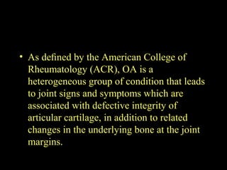 • As deﬁned by the American College of
Rheumatology (ACR), OA is a
heterogeneous group of condition that leads
to joint signs and symptoms which are
associated with defective integrity of
articular cartilage, in addition to related
changes in the underlying bone at the joint
margins.
 