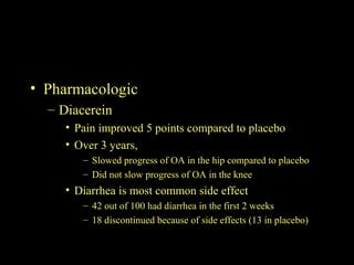 • Pharmacologic
– Diacerein
• Pain improved 5 points compared to placebo
• Over 3 years,
– Slowed progress of OA in the hip compared to placebo
– Did not slow progress of OA in the knee
• Diarrhea is most common side effect
– 42 out of 100 had diarrhea in the first 2 weeks
– 18 discontinued because of side effects (13 in placebo)
 