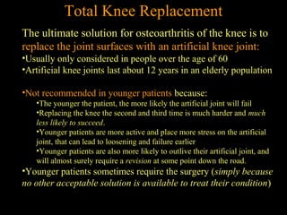 The ultimate solution for osteoarthritis of the knee is to
replace the joint surfaces with an artificial knee joint:
•Usually only considered in people over the age of 60
•Artificial knee joints last about 12 years in an elderly population
•Not recommended in younger patients because:
•The younger the patient, the more likely the artificial joint will fail
•Replacing the knee the second and third time is much harder and much
less likely to succeed.
•Younger patients are more active and place more stress on the artificial
joint, that can lead to loosening and failure earlier
•Younger patients are also more likely to outlive their artificial joint, and
will almost surely require a revision at some point down the road.
•Younger patients sometimes require the surgery (simply because
no other acceptable solution is available to treat their condition)
Total Knee Replacement
 