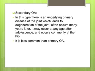  Secondary OA:
 In this type there is an underlying primary
disease of the joint which leads to
degeneration of the joint, often occurs many
years later. It may occur at any age after
adolescence, and occurs commonly at the
hip.
 It is less common than primary OA.
 