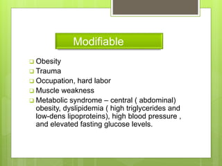 Modifiable
 Obesity
 Trauma
 Occupation, hard labor
 Muscle weakness
 Metabolic syndrome – central ( abdominal)
obesity, dyslipidemia ( high triglycerides and
low-dens lipoproteins), high blood pressure ,
and elevated fasting glucose levels.
 