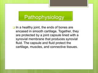 Pathophysiology
 In a healthy joint, the ends of bones are
encased in smooth cartilage. Together, they
are protected by a joint capsule lined with a
synovial membrane that produces synovial
fluid. The capsule and fluid protect the
cartilage, muscles, and connective tissues.
 