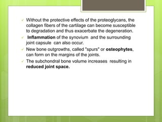  Without the protective effects of the proteoglycans, the
collagen fibers of the cartilage can become susceptible
to degradation and thus exacerbate the degeneration.
 Inflammation of the synovium and the surrounding
joint capsule can also occur.
 New bone outgrowths, called "spurs" or osteophytes,
can form on the margins of the joints.
 The subchondral bone volume increases resulting in
reduced joint space.
 