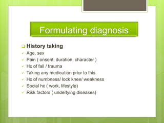 Formulating diagnosis
 History taking
 Age, sex
 Pain ( onsent, duration, character )
 Hx of fall / trauma
 Taking any medication prior to this.
 Hx of numbness/ lock knee/ weakness
 Social hx ( work, lifestyle)
 Risk factors ( underlying diseases)
 