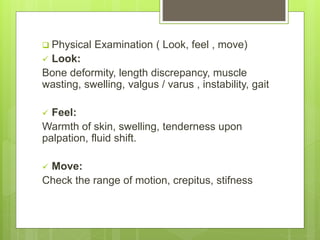  Physical Examination ( Look, feel , move)
 Look:
Bone deformity, length discrepancy, muscle
wasting, swelling, valgus / varus , instability, gait
 Feel:
Warmth of skin, swelling, tenderness upon
palpation, fluid shift.
 Move:
Check the range of motion, crepitus, stifness
 