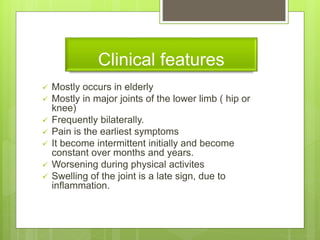 Clinical features
 Mostly occurs in elderly
 Mostly in major joints of the lower limb ( hip or
knee)
 Frequently bilaterally.
 Pain is the earliest symptoms
 It become intermittent initially and become
constant over months and years.
 Worsening during physical activites
 Swelling of the joint is a late sign, due to
inflammation.
 