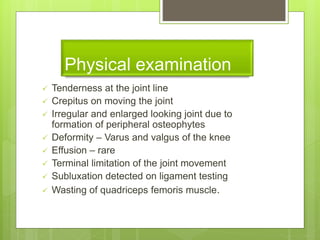 Physical examination
 Tenderness at the joint line
 Crepitus on moving the joint
 Irregular and enlarged looking joint due to
formation of peripheral osteophytes
 Deformity – Varus and valgus of the knee
 Effusion – rare
 Terminal limitation of the joint movement
 Subluxation detected on ligament testing
 Wasting of quadriceps femoris muscle.
 
