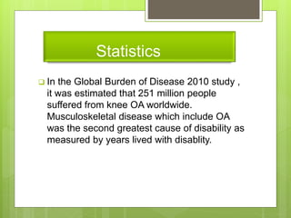 Statistics
 In the Global Burden of Disease 2010 study ,
it was estimated that 251 million people
suffered from knee OA worldwide.
Musculoskeletal disease which include OA
was the second greatest cause of disability as
measured by years lived with disablity.
 