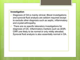 Investigation
 Diagnosis of OA is mainly clinical. Blood investigations
and synovial fluid analysis are seldom required except
to exclude other diagnosis such as septic, inflammatory
and crystal arthropathy.
 There are no specific laboratory investigations for
diagnosis of OA. Inflammatory markers such as (ESR,
CRP) are likely to be normal or only mildly elevated.
Synovial fluid analysis is also essentially normal in OA.
 