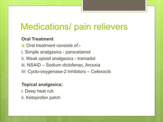 Medications/ pain relievers
Oral Treatment
 Oral treatment consists of:-
i. Simple analgesics - paracetamol
ii. Weak opioid analgesics - tramadol
iii. NSAID – Sodium diclofenac, Arcoxia
iV. Cyclo-oxygenase-2 Inhibitors – Celexocib
Topical analgesics:
i. Deep heat rub
ii. Ketoprofen patch
 