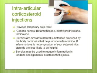 Intra-articular
corticosteroid
injections
 Provides temporary pain relief.
 Generic names: Betamethasone, methylprednisolone,
triminolone.
 Steroids are similar to natural substances produced by
the body hormones that help reduce inflammation. If
inflammations is not a symptom of your osteoarthritis,
steroids are less likely to be helpful.
 Steroids may be used to reduce inflammation in
tendons and ligaments in osteoarthritic joints.
 