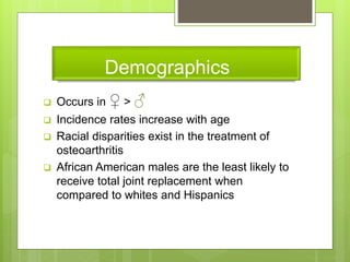 Demographics
 Occurs in ♀ > ♂
 Incidence rates increase with age
 Racial disparities exist in the treatment of
osteoarthritis
 African American males are the least likely to
receive total joint replacement when
compared to whites and Hispanics
 