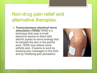 Non-drug pain relief and
alternative therapies.
 Transcutaneous electrical nerve
stimulation (TENS):TENS is a
technique that uses a small
electronic device to direct mild
electric pulses to nerve endings that
lie beneath the skin in the painful
area. TENS may relieve some
arthritis pain. It seems to work by
blocking pain messages to the brain
and by modifying pain perception.
 
