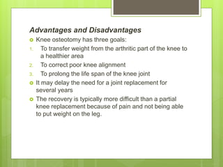 Advantages and Disadvantages
 Knee osteotomy has three goals:
1. To transfer weight from the arthritic part of the knee to
a healthier area
2. To correct poor knee alignment
3. To prolong the life span of the knee joint
 It may delay the need for a joint replacement for
several years
 The recovery is typically more difficult than a partial
knee replacement because of pain and not being able
to put weight on the leg.
 