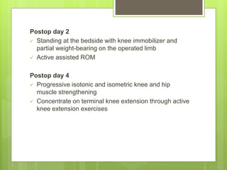 Postop day 2
 Standing at the bedside with knee immobilizer and
partial weight-bearing on the operated limb
 Active assisted ROM
Postop day 4
 Progressive isotonic and isometric knee and hip
muscle strengthening
 Concentrate on terminal knee extension through active
knee extension exercises
 