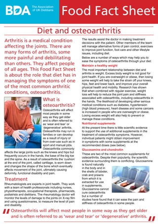 The results assist the doctor in making treatment
decisions with the patient. Other members of the team
will manage alternative forms of pain control, exercises
to improve joint function, foot care and other lifestyle
issues, including diet.
Below are a number of ways which may help you to
ease the symptoms of osteoarthritis through your diet:
Maintain a healthy weight
The most important relationship between diet and
arthritis is weight. Excess body weight is not good for
joint health. If you are overweight or obese, then losing
some weight will help to take the strain off your knees,
hips, feet and lower back, and improve your overall
physical health and mobility. Research has shown
that when combined with regular exercise, weight
loss will help to reduce the joint pain and stiffness
associated with osteoarthritis, including osteoarthritis in
the hands. The likelihood of developing other serious
medical conditions such as diabetes, hypertension
(high blood pressure), heart disease and some cancers
is increased in people who are overweight or obese.
Losing excess weight will also help to prevent or
manage these conditions.
Nutritional supplements
At the present time there is little scientific evidence
to support the use of additional supplements in the
treatment of osteoarthritis symptoms. However,
individual patients might obtain improvement
in symptoms with some supplements at the
recommended doses (see below).
Glucosamine and chondroitin
These are two of the most common supplements for
osteoarthritis. Despite their popularity, the scientific
evidence surrounding them is conflicting. Glucosamine
is found naturally
in the body and in
the shells of lobster,
crab and prawns
from which it is
extracted for use
in supplements.
Glucosamine cannot
cure osteoarthritis
but a number of
studies have found that it can ease the pain and
stiffness of osteoarthritis in some people.
Diet and osteoarthritis
Osteoarthritis will affect most people in some way as they get older
and is often referred to as ‘wear and tear’ or ‘degenerative’ arthritis.
“
Arthritis is a medical condition
affecting the joints. There are
many forms of arthritis, some
more painful and debilitating
than others. They affect people
of all ages. This Food Fact Sheet
is about the role that diet has in
managing the symptoms of one
of the most common arthritic
conditions, osteoarthritis.
What is
osteoarthritis?
Osteoarthritis will affect
most people in some
way as they get older
and is often referred to
as ‘wear and tear’ or
‘degenerative’ arthritis.
Osteoarthritis may run in
families or can develop
as a result of injury or
from over-use such as in
sport and manual jobs.
Osteoarthritis commonly
affects the large joints such as the knees and hips but
frequently occurs in the hands, the base of the big toe
and the spine. As a result of osteoarthritis the ‘cushion’
at the end of the joint, called cartilage, is worn down
and changes the shape of the bone which eventually
affects movement of the joint, ultimately causing
deformity, functional disability and pain.
Treatment
Rheumatologists are experts in joint health. They work
with a team of health professionals including nurses,
physiotherapists, occupational therapists, pharmacists,
podiatrists and dietitians. The rheumatology doctor will
monitor the levels of damage to the joints on X-ray film
and using questionnaires, to measure the level of pain
and disability.
Food Fact Sheet
 