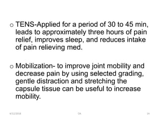 o TENS-Applied for a period of 30 to 45 min,
leads to approximately three hours of pain
relief, improves sleep, and reduces intake
of pain relieving med.
o Mobilization- to improve joint mobility and
decrease pain by using selected grading,
gentle distraction and stretching the
capsule tissue can be useful to increase
mobility.
4/12/2018 OA 14
 