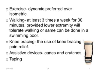 o Exercise- dynamic preferred over
isometric.
o Walking- at least 3 times a week for 30
minutes, provided lower extremity will
tolerate walking or same can be done in a
swimming pool.
o Knee bracing- the use of knee bracing for
pain relief.
o Assistive devices- canes and crutches.
o Taping
4/12/2018 OA 15
 